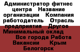 Администратор фитнес центра › Название организации ­ Компания-работодатель › Отрасль предприятия ­ Другое › Минимальный оклад ­ 28 000 - Все города Работа » Вакансии   . Крым,Белогорск